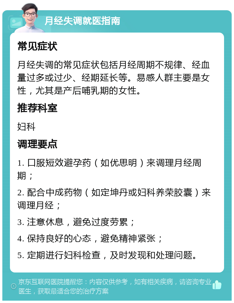 月经失调就医指南 常见症状 月经失调的常见症状包括月经周期不规律、经血量过多或过少、经期延长等。易感人群主要是女性，尤其是产后哺乳期的女性。 推荐科室 妇科 调理要点 1. 口服短效避孕药（如优思明）来调理月经周期； 2. 配合中成药物（如定坤丹或妇科养荣胶囊）来调理月经； 3. 注意休息，避免过度劳累； 4. 保持良好的心态，避免精神紧张； 5. 定期进行妇科检查，及时发现和处理问题。