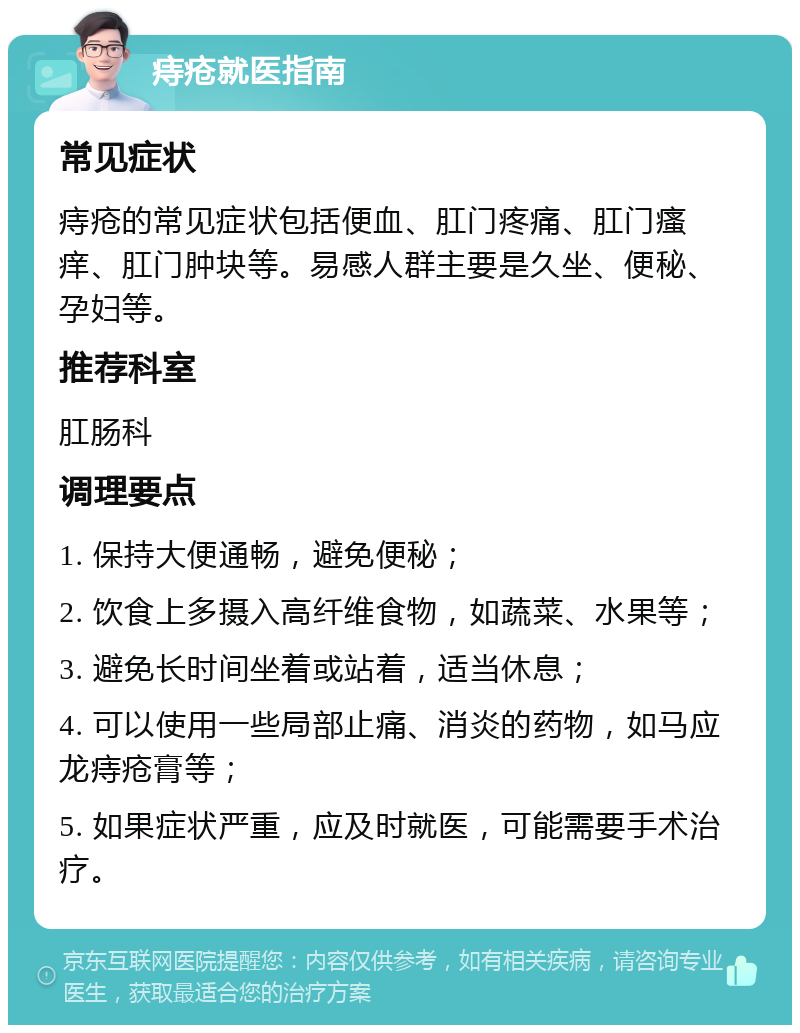 痔疮就医指南 常见症状 痔疮的常见症状包括便血、肛门疼痛、肛门瘙痒、肛门肿块等。易感人群主要是久坐、便秘、孕妇等。 推荐科室 肛肠科 调理要点 1. 保持大便通畅，避免便秘； 2. 饮食上多摄入高纤维食物，如蔬菜、水果等； 3. 避免长时间坐着或站着，适当休息； 4. 可以使用一些局部止痛、消炎的药物，如马应龙痔疮膏等； 5. 如果症状严重，应及时就医，可能需要手术治疗。