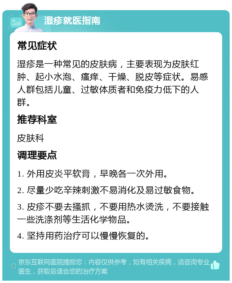 湿疹就医指南 常见症状 湿疹是一种常见的皮肤病，主要表现为皮肤红肿、起小水泡、瘙痒、干燥、脱皮等症状。易感人群包括儿童、过敏体质者和免疫力低下的人群。 推荐科室 皮肤科 调理要点 1. 外用皮炎平软膏，早晚各一次外用。 2. 尽量少吃辛辣刺激不易消化及易过敏食物。 3. 皮疹不要去搔抓，不要用热水烫洗，不要接触一些洗涤剂等生活化学物品。 4. 坚持用药治疗可以慢慢恢复的。