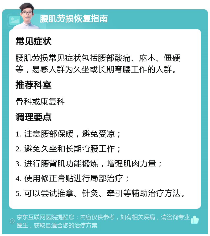 腰肌劳损恢复指南 常见症状 腰肌劳损常见症状包括腰部酸痛、麻木、僵硬等，易感人群为久坐或长期弯腰工作的人群。 推荐科室 骨科或康复科 调理要点 1. 注意腰部保暖，避免受凉； 2. 避免久坐和长期弯腰工作； 3. 进行腰背肌功能锻炼，增强肌肉力量； 4. 使用修正膏贴进行局部治疗； 5. 可以尝试推拿、针灸、牵引等辅助治疗方法。