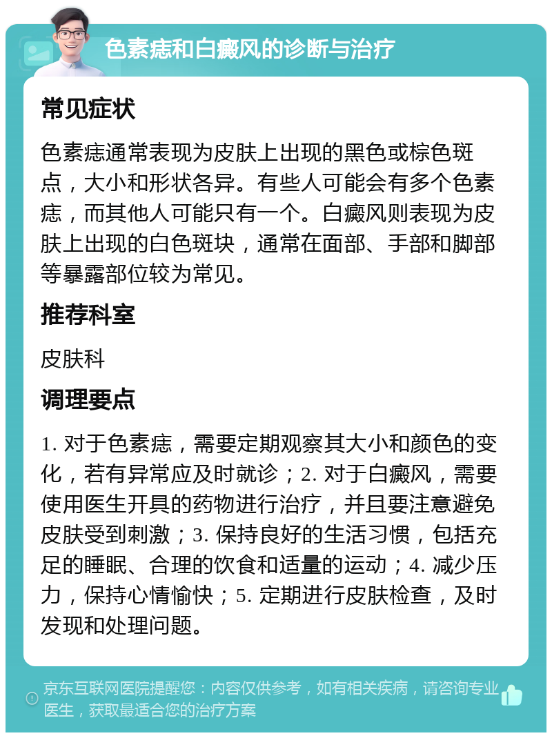 色素痣和白癜风的诊断与治疗 常见症状 色素痣通常表现为皮肤上出现的黑色或棕色斑点，大小和形状各异。有些人可能会有多个色素痣，而其他人可能只有一个。白癜风则表现为皮肤上出现的白色斑块，通常在面部、手部和脚部等暴露部位较为常见。 推荐科室 皮肤科 调理要点 1. 对于色素痣，需要定期观察其大小和颜色的变化，若有异常应及时就诊；2. 对于白癜风，需要使用医生开具的药物进行治疗，并且要注意避免皮肤受到刺激；3. 保持良好的生活习惯，包括充足的睡眠、合理的饮食和适量的运动；4. 减少压力，保持心情愉快；5. 定期进行皮肤检查，及时发现和处理问题。