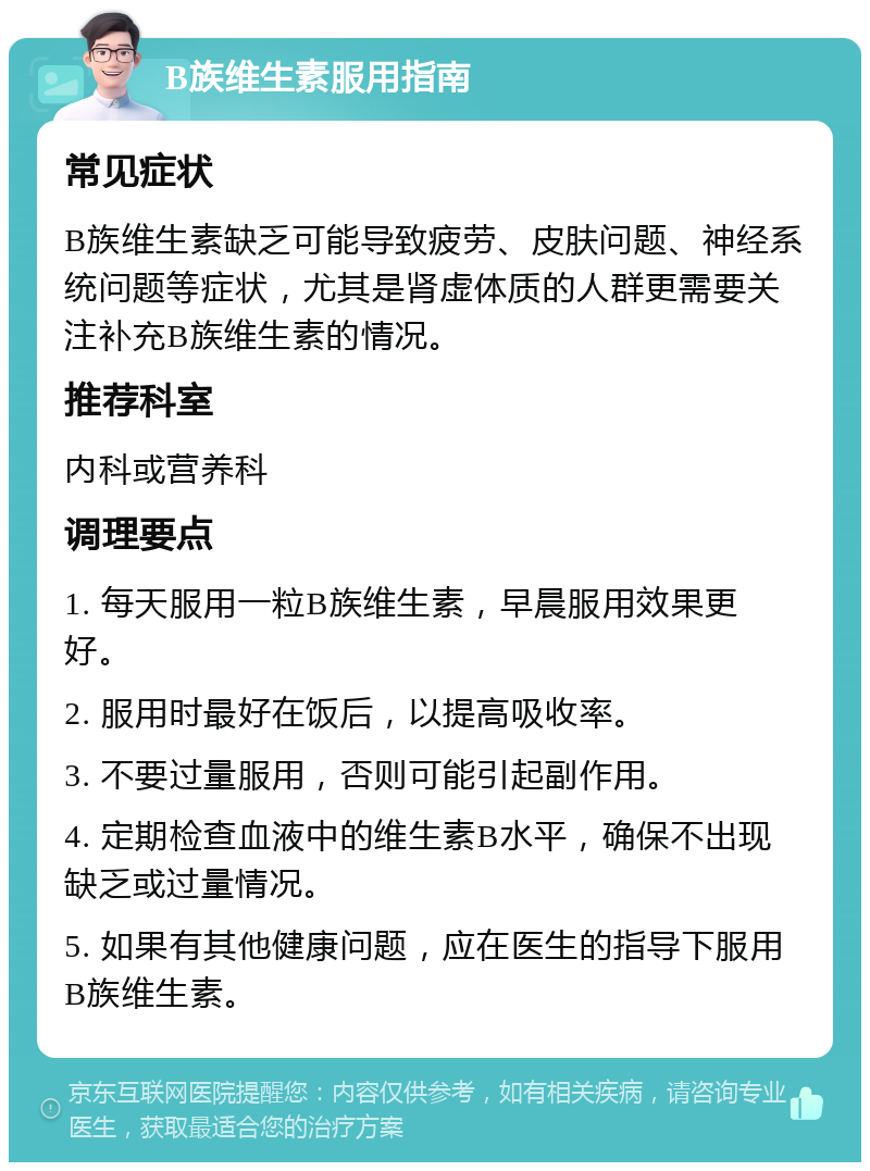 B族维生素服用指南 常见症状 B族维生素缺乏可能导致疲劳、皮肤问题、神经系统问题等症状，尤其是肾虚体质的人群更需要关注补充B族维生素的情况。 推荐科室 内科或营养科 调理要点 1. 每天服用一粒B族维生素，早晨服用效果更好。 2. 服用时最好在饭后，以提高吸收率。 3. 不要过量服用，否则可能引起副作用。 4. 定期检查血液中的维生素B水平，确保不出现缺乏或过量情况。 5. 如果有其他健康问题，应在医生的指导下服用B族维生素。