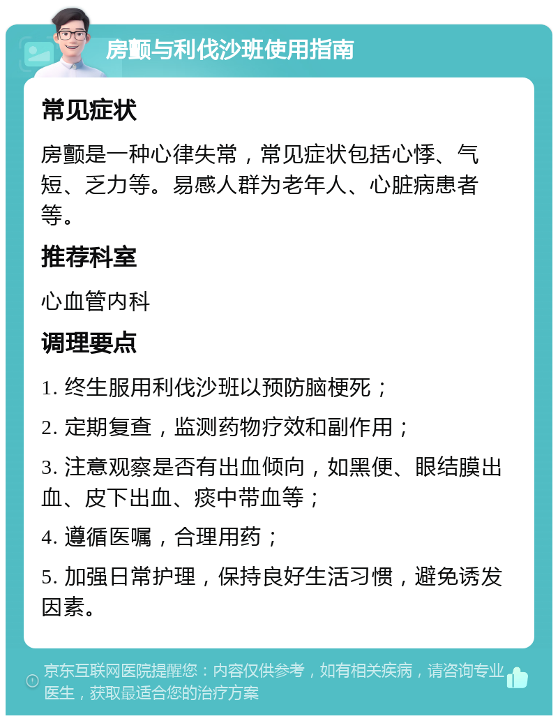 房颤与利伐沙班使用指南 常见症状 房颤是一种心律失常，常见症状包括心悸、气短、乏力等。易感人群为老年人、心脏病患者等。 推荐科室 心血管内科 调理要点 1. 终生服用利伐沙班以预防脑梗死； 2. 定期复查，监测药物疗效和副作用； 3. 注意观察是否有出血倾向，如黑便、眼结膜出血、皮下出血、痰中带血等； 4. 遵循医嘱，合理用药； 5. 加强日常护理，保持良好生活习惯，避免诱发因素。