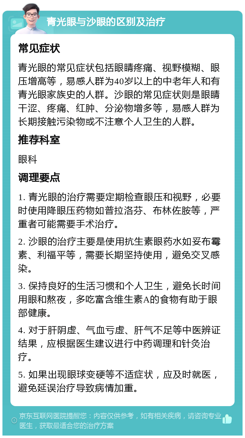 青光眼与沙眼的区别及治疗 常见症状 青光眼的常见症状包括眼睛疼痛、视野模糊、眼压增高等，易感人群为40岁以上的中老年人和有青光眼家族史的人群。沙眼的常见症状则是眼睛干涩、疼痛、红肿、分泌物增多等，易感人群为长期接触污染物或不注意个人卫生的人群。 推荐科室 眼科 调理要点 1. 青光眼的治疗需要定期检查眼压和视野，必要时使用降眼压药物如普拉洛芬、布林佐胺等，严重者可能需要手术治疗。 2. 沙眼的治疗主要是使用抗生素眼药水如妥布霉素、利福平等，需要长期坚持使用，避免交叉感染。 3. 保持良好的生活习惯和个人卫生，避免长时间用眼和熬夜，多吃富含维生素A的食物有助于眼部健康。 4. 对于肝阴虚、气血亏虚、肝气不足等中医辨证结果，应根据医生建议进行中药调理和针灸治疗。 5. 如果出现眼球变硬等不适症状，应及时就医，避免延误治疗导致病情加重。