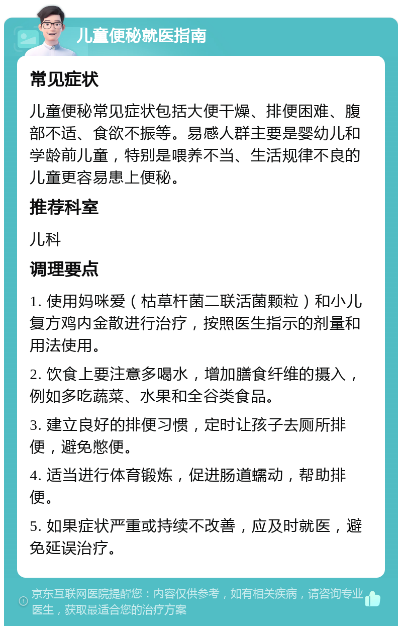 儿童便秘就医指南 常见症状 儿童便秘常见症状包括大便干燥、排便困难、腹部不适、食欲不振等。易感人群主要是婴幼儿和学龄前儿童，特别是喂养不当、生活规律不良的儿童更容易患上便秘。 推荐科室 儿科 调理要点 1. 使用妈咪爱（枯草杆菌二联活菌颗粒）和小儿复方鸡内金散进行治疗，按照医生指示的剂量和用法使用。 2. 饮食上要注意多喝水，增加膳食纤维的摄入，例如多吃蔬菜、水果和全谷类食品。 3. 建立良好的排便习惯，定时让孩子去厕所排便，避免憋便。 4. 适当进行体育锻炼，促进肠道蠕动，帮助排便。 5. 如果症状严重或持续不改善，应及时就医，避免延误治疗。