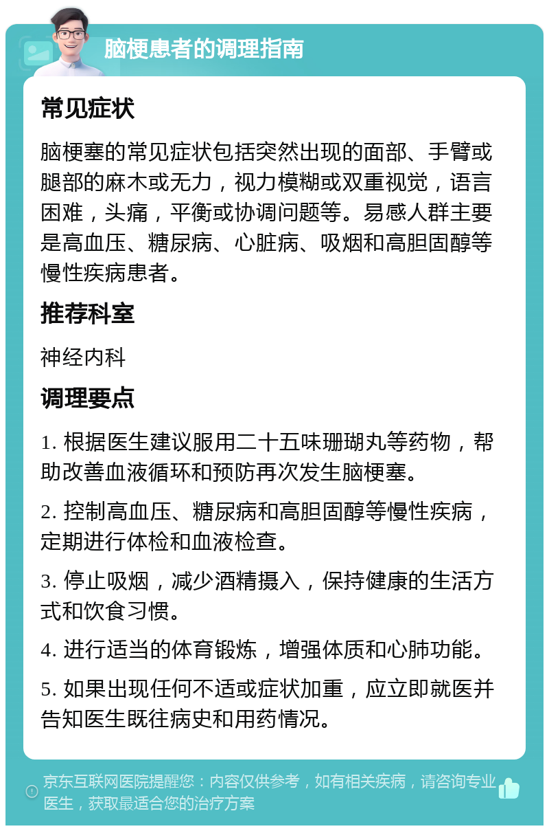 脑梗患者的调理指南 常见症状 脑梗塞的常见症状包括突然出现的面部、手臂或腿部的麻木或无力，视力模糊或双重视觉，语言困难，头痛，平衡或协调问题等。易感人群主要是高血压、糖尿病、心脏病、吸烟和高胆固醇等慢性疾病患者。 推荐科室 神经内科 调理要点 1. 根据医生建议服用二十五味珊瑚丸等药物，帮助改善血液循环和预防再次发生脑梗塞。 2. 控制高血压、糖尿病和高胆固醇等慢性疾病，定期进行体检和血液检查。 3. 停止吸烟，减少酒精摄入，保持健康的生活方式和饮食习惯。 4. 进行适当的体育锻炼，增强体质和心肺功能。 5. 如果出现任何不适或症状加重，应立即就医并告知医生既往病史和用药情况。