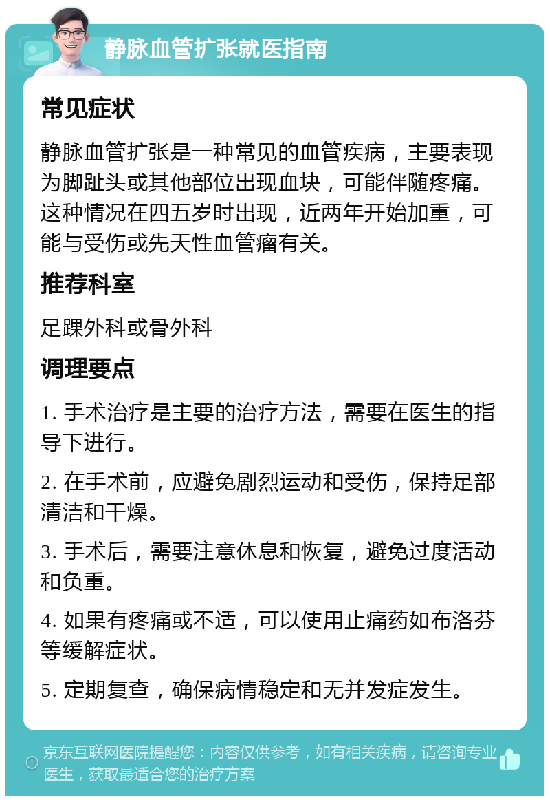 静脉血管扩张就医指南 常见症状 静脉血管扩张是一种常见的血管疾病，主要表现为脚趾头或其他部位出现血块，可能伴随疼痛。这种情况在四五岁时出现，近两年开始加重，可能与受伤或先天性血管瘤有关。 推荐科室 足踝外科或骨外科 调理要点 1. 手术治疗是主要的治疗方法，需要在医生的指导下进行。 2. 在手术前，应避免剧烈运动和受伤，保持足部清洁和干燥。 3. 手术后，需要注意休息和恢复，避免过度活动和负重。 4. 如果有疼痛或不适，可以使用止痛药如布洛芬等缓解症状。 5. 定期复查，确保病情稳定和无并发症发生。