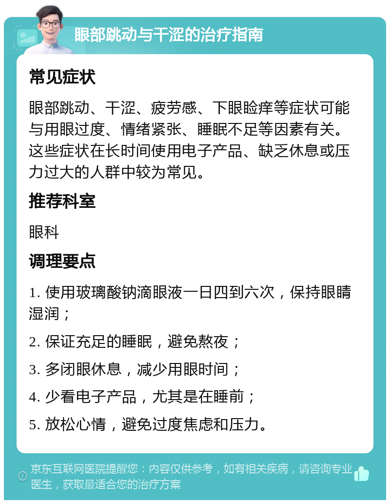 眼部跳动与干涩的治疗指南 常见症状 眼部跳动、干涩、疲劳感、下眼睑痒等症状可能与用眼过度、情绪紧张、睡眠不足等因素有关。这些症状在长时间使用电子产品、缺乏休息或压力过大的人群中较为常见。 推荐科室 眼科 调理要点 1. 使用玻璃酸钠滴眼液一日四到六次，保持眼睛湿润； 2. 保证充足的睡眠，避免熬夜； 3. 多闭眼休息，减少用眼时间； 4. 少看电子产品，尤其是在睡前； 5. 放松心情，避免过度焦虑和压力。