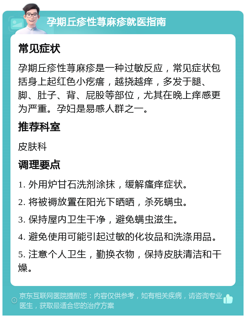 孕期丘疹性荨麻疹就医指南 常见症状 孕期丘疹性荨麻疹是一种过敏反应，常见症状包括身上起红色小疙瘩，越挠越痒，多发于腿、脚、肚子、背、屁股等部位，尤其在晚上痒感更为严重。孕妇是易感人群之一。 推荐科室 皮肤科 调理要点 1. 外用炉甘石洗剂涂抹，缓解瘙痒症状。 2. 将被褥放置在阳光下晒晒，杀死螨虫。 3. 保持屋内卫生干净，避免螨虫滋生。 4. 避免使用可能引起过敏的化妆品和洗涤用品。 5. 注意个人卫生，勤换衣物，保持皮肤清洁和干燥。