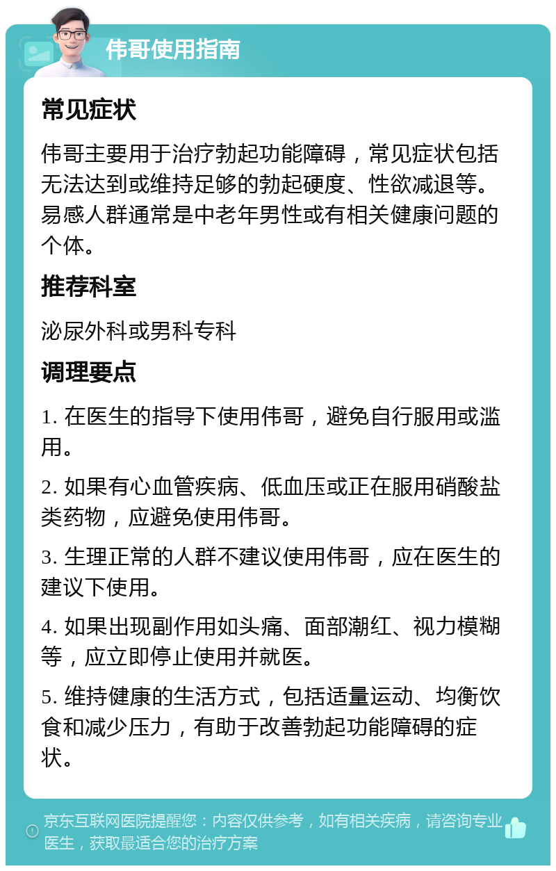 伟哥使用指南 常见症状 伟哥主要用于治疗勃起功能障碍，常见症状包括无法达到或维持足够的勃起硬度、性欲减退等。易感人群通常是中老年男性或有相关健康问题的个体。 推荐科室 泌尿外科或男科专科 调理要点 1. 在医生的指导下使用伟哥，避免自行服用或滥用。 2. 如果有心血管疾病、低血压或正在服用硝酸盐类药物，应避免使用伟哥。 3. 生理正常的人群不建议使用伟哥，应在医生的建议下使用。 4. 如果出现副作用如头痛、面部潮红、视力模糊等，应立即停止使用并就医。 5. 维持健康的生活方式，包括适量运动、均衡饮食和减少压力，有助于改善勃起功能障碍的症状。