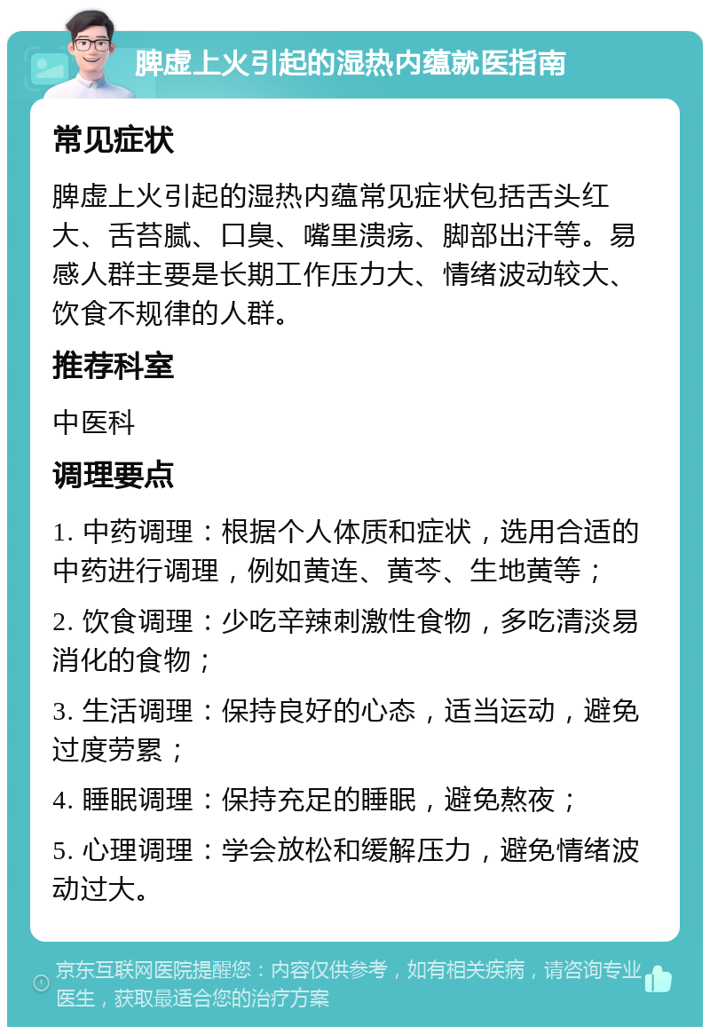 脾虚上火引起的湿热内蕴就医指南 常见症状 脾虚上火引起的湿热内蕴常见症状包括舌头红大、舌苔腻、口臭、嘴里溃疡、脚部出汗等。易感人群主要是长期工作压力大、情绪波动较大、饮食不规律的人群。 推荐科室 中医科 调理要点 1. 中药调理：根据个人体质和症状，选用合适的中药进行调理，例如黄连、黄芩、生地黄等； 2. 饮食调理：少吃辛辣刺激性食物，多吃清淡易消化的食物； 3. 生活调理：保持良好的心态，适当运动，避免过度劳累； 4. 睡眠调理：保持充足的睡眠，避免熬夜； 5. 心理调理：学会放松和缓解压力，避免情绪波动过大。