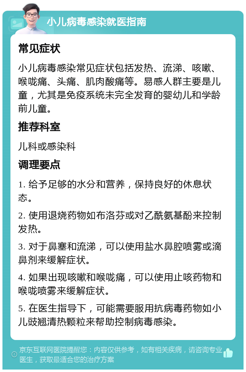 小儿病毒感染就医指南 常见症状 小儿病毒感染常见症状包括发热、流涕、咳嗽、喉咙痛、头痛、肌肉酸痛等。易感人群主要是儿童，尤其是免疫系统未完全发育的婴幼儿和学龄前儿童。 推荐科室 儿科或感染科 调理要点 1. 给予足够的水分和营养，保持良好的休息状态。 2. 使用退烧药物如布洛芬或对乙酰氨基酚来控制发热。 3. 对于鼻塞和流涕，可以使用盐水鼻腔喷雾或滴鼻剂来缓解症状。 4. 如果出现咳嗽和喉咙痛，可以使用止咳药物和喉咙喷雾来缓解症状。 5. 在医生指导下，可能需要服用抗病毒药物如小儿豉翘清热颗粒来帮助控制病毒感染。