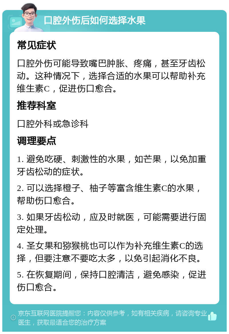 口腔外伤后如何选择水果 常见症状 口腔外伤可能导致嘴巴肿胀、疼痛，甚至牙齿松动。这种情况下，选择合适的水果可以帮助补充维生素C，促进伤口愈合。 推荐科室 口腔外科或急诊科 调理要点 1. 避免吃硬、刺激性的水果，如芒果，以免加重牙齿松动的症状。 2. 可以选择橙子、柚子等富含维生素C的水果，帮助伤口愈合。 3. 如果牙齿松动，应及时就医，可能需要进行固定处理。 4. 圣女果和猕猴桃也可以作为补充维生素C的选择，但要注意不要吃太多，以免引起消化不良。 5. 在恢复期间，保持口腔清洁，避免感染，促进伤口愈合。