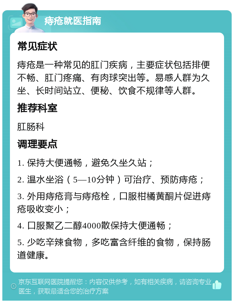 痔疮就医指南 常见症状 痔疮是一种常见的肛门疾病，主要症状包括排便不畅、肛门疼痛、有肉球突出等。易感人群为久坐、长时间站立、便秘、饮食不规律等人群。 推荐科室 肛肠科 调理要点 1. 保持大便通畅，避免久坐久站； 2. 温水坐浴（5—10分钟）可治疗、预防痔疮； 3. 外用痔疮膏与痔疮栓，口服柑橘黄酮片促进痔疮吸收变小； 4. 口服聚乙二醇4000散保持大便通畅； 5. 少吃辛辣食物，多吃富含纤维的食物，保持肠道健康。