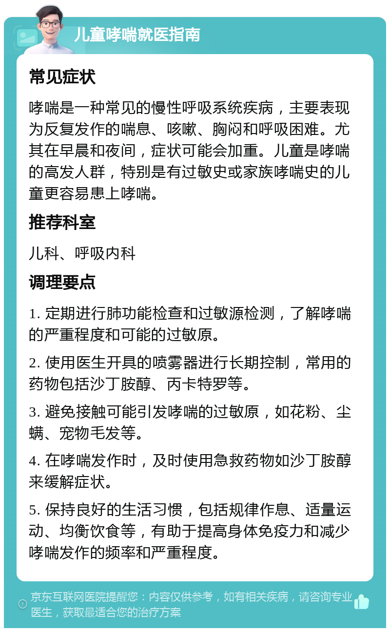 儿童哮喘就医指南 常见症状 哮喘是一种常见的慢性呼吸系统疾病，主要表现为反复发作的喘息、咳嗽、胸闷和呼吸困难。尤其在早晨和夜间，症状可能会加重。儿童是哮喘的高发人群，特别是有过敏史或家族哮喘史的儿童更容易患上哮喘。 推荐科室 儿科、呼吸内科 调理要点 1. 定期进行肺功能检查和过敏源检测，了解哮喘的严重程度和可能的过敏原。 2. 使用医生开具的喷雾器进行长期控制，常用的药物包括沙丁胺醇、丙卡特罗等。 3. 避免接触可能引发哮喘的过敏原，如花粉、尘螨、宠物毛发等。 4. 在哮喘发作时，及时使用急救药物如沙丁胺醇来缓解症状。 5. 保持良好的生活习惯，包括规律作息、适量运动、均衡饮食等，有助于提高身体免疫力和减少哮喘发作的频率和严重程度。