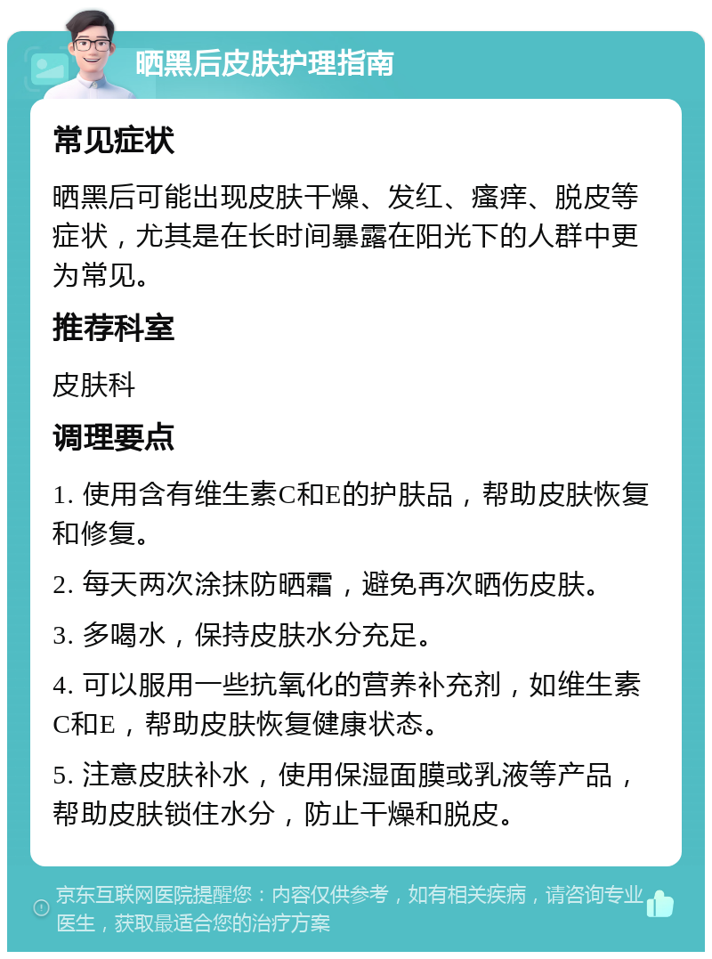 晒黑后皮肤护理指南 常见症状 晒黑后可能出现皮肤干燥、发红、瘙痒、脱皮等症状，尤其是在长时间暴露在阳光下的人群中更为常见。 推荐科室 皮肤科 调理要点 1. 使用含有维生素C和E的护肤品，帮助皮肤恢复和修复。 2. 每天两次涂抹防晒霜，避免再次晒伤皮肤。 3. 多喝水，保持皮肤水分充足。 4. 可以服用一些抗氧化的营养补充剂，如维生素C和E，帮助皮肤恢复健康状态。 5. 注意皮肤补水，使用保湿面膜或乳液等产品，帮助皮肤锁住水分，防止干燥和脱皮。