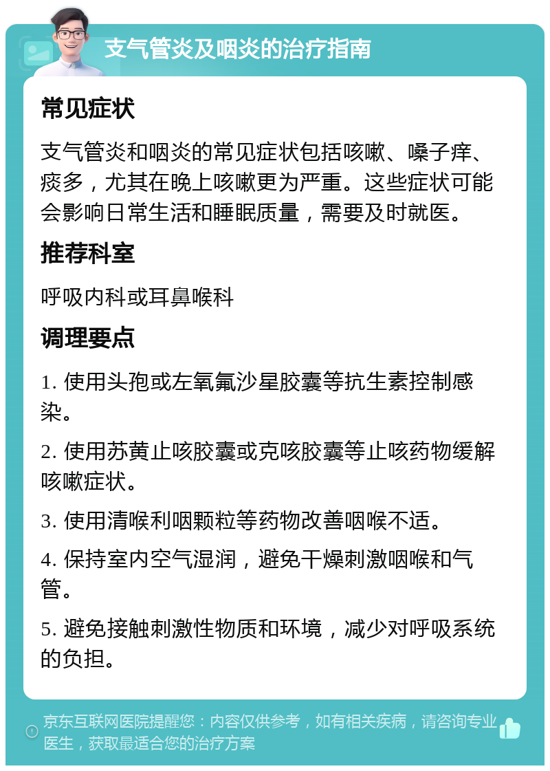 支气管炎及咽炎的治疗指南 常见症状 支气管炎和咽炎的常见症状包括咳嗽、嗓子痒、痰多，尤其在晚上咳嗽更为严重。这些症状可能会影响日常生活和睡眠质量，需要及时就医。 推荐科室 呼吸内科或耳鼻喉科 调理要点 1. 使用头孢或左氧氟沙星胶囊等抗生素控制感染。 2. 使用苏黄止咳胶囊或克咳胶囊等止咳药物缓解咳嗽症状。 3. 使用清喉利咽颗粒等药物改善咽喉不适。 4. 保持室内空气湿润，避免干燥刺激咽喉和气管。 5. 避免接触刺激性物质和环境，减少对呼吸系统的负担。