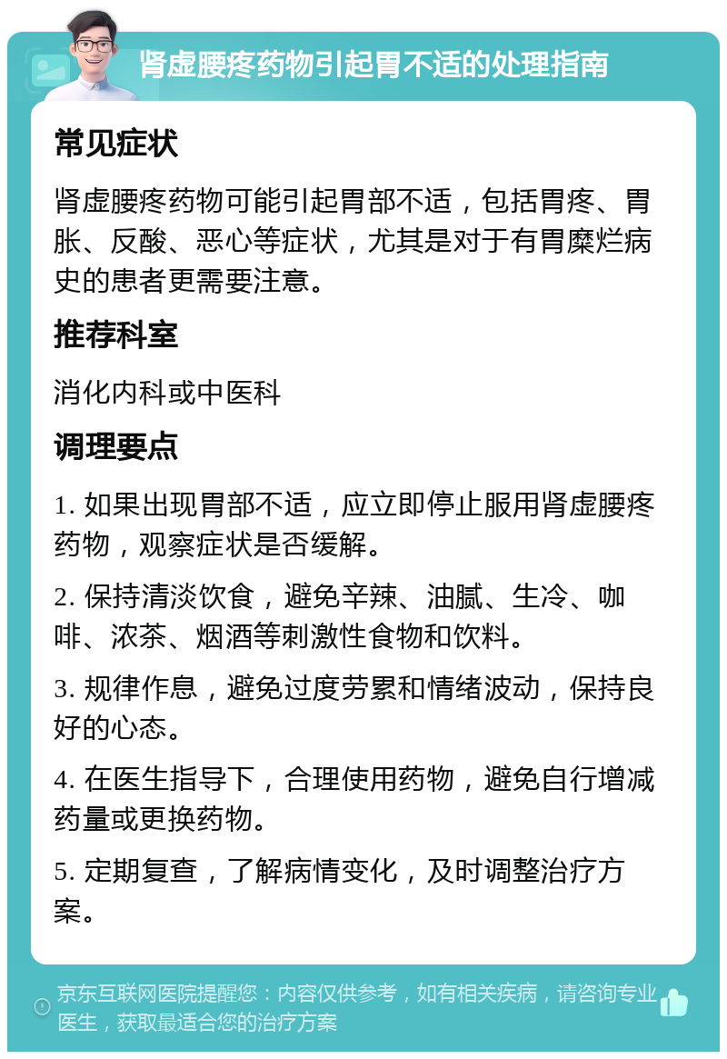 肾虚腰疼药物引起胃不适的处理指南 常见症状 肾虚腰疼药物可能引起胃部不适，包括胃疼、胃胀、反酸、恶心等症状，尤其是对于有胃糜烂病史的患者更需要注意。 推荐科室 消化内科或中医科 调理要点 1. 如果出现胃部不适，应立即停止服用肾虚腰疼药物，观察症状是否缓解。 2. 保持清淡饮食，避免辛辣、油腻、生冷、咖啡、浓茶、烟酒等刺激性食物和饮料。 3. 规律作息，避免过度劳累和情绪波动，保持良好的心态。 4. 在医生指导下，合理使用药物，避免自行增减药量或更换药物。 5. 定期复查，了解病情变化，及时调整治疗方案。