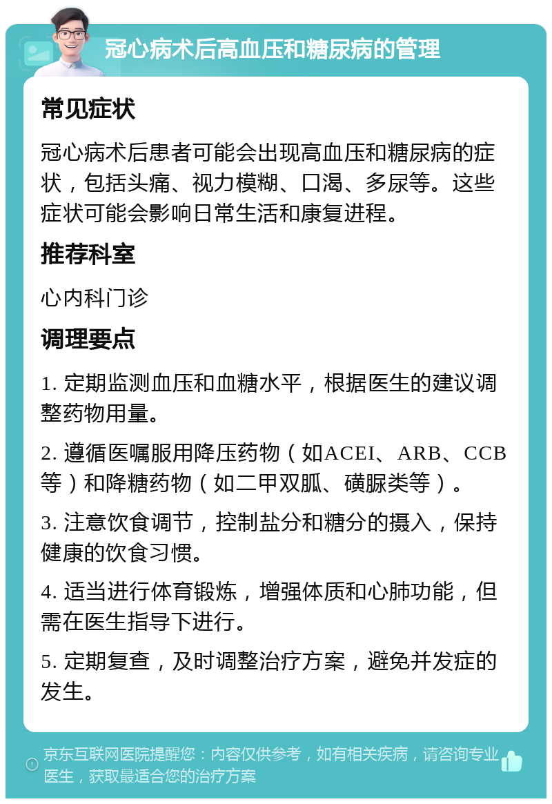 冠心病术后高血压和糖尿病的管理 常见症状 冠心病术后患者可能会出现高血压和糖尿病的症状，包括头痛、视力模糊、口渴、多尿等。这些症状可能会影响日常生活和康复进程。 推荐科室 心内科门诊 调理要点 1. 定期监测血压和血糖水平，根据医生的建议调整药物用量。 2. 遵循医嘱服用降压药物（如ACEI、ARB、CCB等）和降糖药物（如二甲双胍、磺脲类等）。 3. 注意饮食调节，控制盐分和糖分的摄入，保持健康的饮食习惯。 4. 适当进行体育锻炼，增强体质和心肺功能，但需在医生指导下进行。 5. 定期复查，及时调整治疗方案，避免并发症的发生。