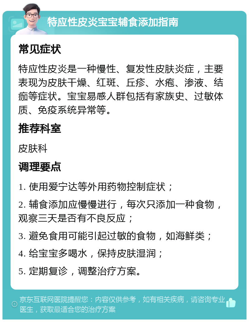 特应性皮炎宝宝辅食添加指南 常见症状 特应性皮炎是一种慢性、复发性皮肤炎症，主要表现为皮肤干燥、红斑、丘疹、水疱、渗液、结痂等症状。宝宝易感人群包括有家族史、过敏体质、免疫系统异常等。 推荐科室 皮肤科 调理要点 1. 使用爱宁达等外用药物控制症状； 2. 辅食添加应慢慢进行，每次只添加一种食物，观察三天是否有不良反应； 3. 避免食用可能引起过敏的食物，如海鲜类； 4. 给宝宝多喝水，保持皮肤湿润； 5. 定期复诊，调整治疗方案。