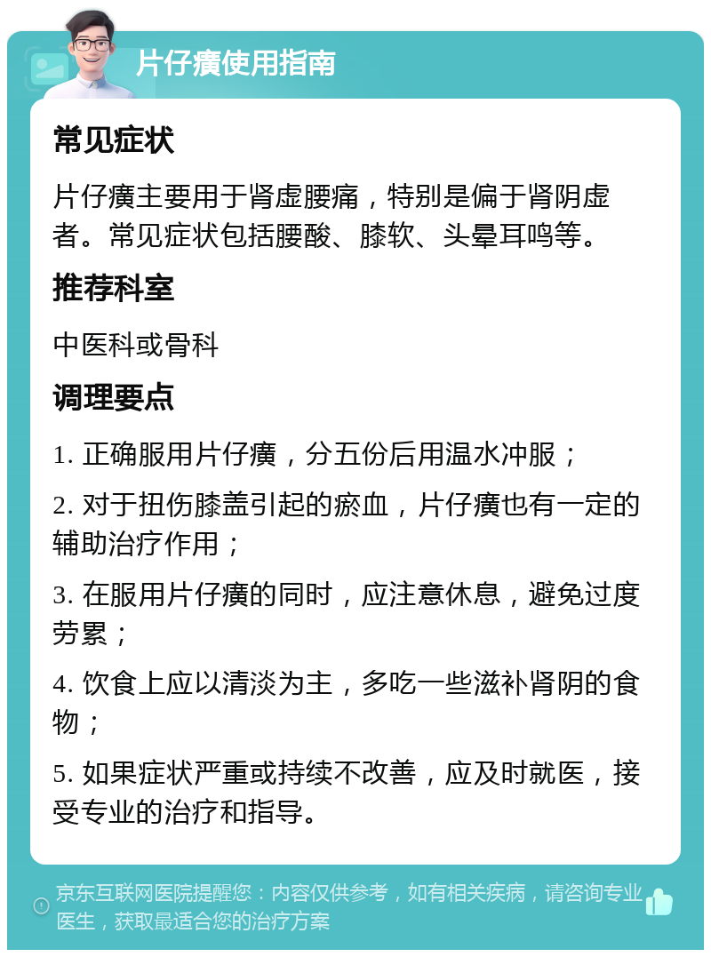 片仔癀使用指南 常见症状 片仔癀主要用于肾虚腰痛，特别是偏于肾阴虚者。常见症状包括腰酸、膝软、头晕耳鸣等。 推荐科室 中医科或骨科 调理要点 1. 正确服用片仔癀，分五份后用温水冲服； 2. 对于扭伤膝盖引起的瘀血，片仔癀也有一定的辅助治疗作用； 3. 在服用片仔癀的同时，应注意休息，避免过度劳累； 4. 饮食上应以清淡为主，多吃一些滋补肾阴的食物； 5. 如果症状严重或持续不改善，应及时就医，接受专业的治疗和指导。