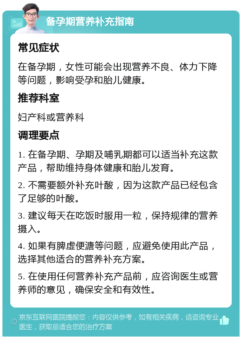 备孕期营养补充指南 常见症状 在备孕期，女性可能会出现营养不良、体力下降等问题，影响受孕和胎儿健康。 推荐科室 妇产科或营养科 调理要点 1. 在备孕期、孕期及哺乳期都可以适当补充这款产品，帮助维持身体健康和胎儿发育。 2. 不需要额外补充叶酸，因为这款产品已经包含了足够的叶酸。 3. 建议每天在吃饭时服用一粒，保持规律的营养摄入。 4. 如果有脾虚便溏等问题，应避免使用此产品，选择其他适合的营养补充方案。 5. 在使用任何营养补充产品前，应咨询医生或营养师的意见，确保安全和有效性。