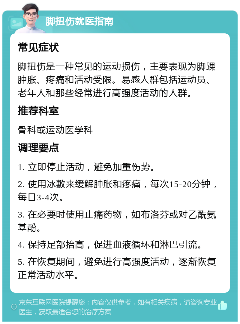 脚扭伤就医指南 常见症状 脚扭伤是一种常见的运动损伤，主要表现为脚踝肿胀、疼痛和活动受限。易感人群包括运动员、老年人和那些经常进行高强度活动的人群。 推荐科室 骨科或运动医学科 调理要点 1. 立即停止活动，避免加重伤势。 2. 使用冰敷来缓解肿胀和疼痛，每次15-20分钟，每日3-4次。 3. 在必要时使用止痛药物，如布洛芬或对乙酰氨基酚。 4. 保持足部抬高，促进血液循环和淋巴引流。 5. 在恢复期间，避免进行高强度活动，逐渐恢复正常活动水平。