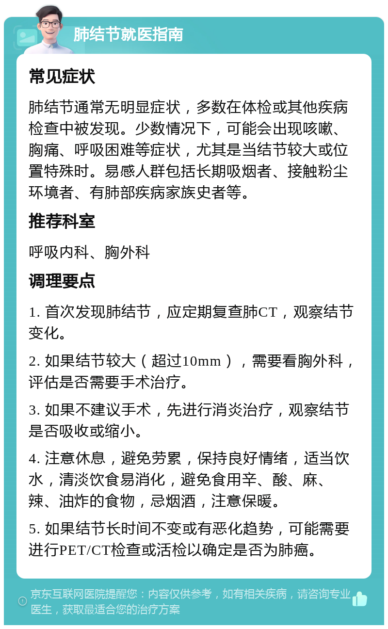 肺结节就医指南 常见症状 肺结节通常无明显症状，多数在体检或其他疾病检查中被发现。少数情况下，可能会出现咳嗽、胸痛、呼吸困难等症状，尤其是当结节较大或位置特殊时。易感人群包括长期吸烟者、接触粉尘环境者、有肺部疾病家族史者等。 推荐科室 呼吸内科、胸外科 调理要点 1. 首次发现肺结节，应定期复查肺CT，观察结节变化。 2. 如果结节较大（超过10mm），需要看胸外科，评估是否需要手术治疗。 3. 如果不建议手术，先进行消炎治疗，观察结节是否吸收或缩小。 4. 注意休息，避免劳累，保持良好情绪，适当饮水，清淡饮食易消化，避免食用辛、酸、麻、辣、油炸的食物，忌烟酒，注意保暖。 5. 如果结节长时间不变或有恶化趋势，可能需要进行PET/CT检查或活检以确定是否为肺癌。