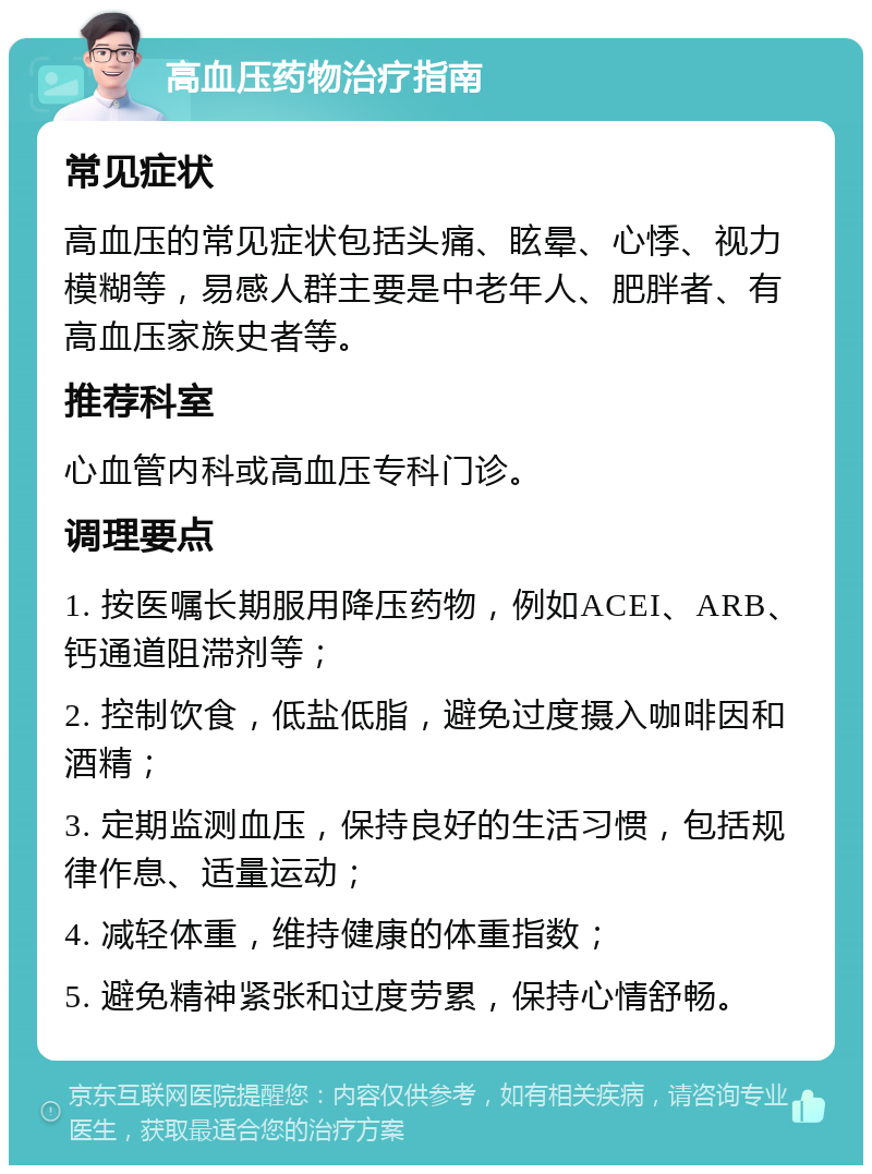 高血压药物治疗指南 常见症状 高血压的常见症状包括头痛、眩晕、心悸、视力模糊等，易感人群主要是中老年人、肥胖者、有高血压家族史者等。 推荐科室 心血管内科或高血压专科门诊。 调理要点 1. 按医嘱长期服用降压药物，例如ACEI、ARB、钙通道阻滞剂等； 2. 控制饮食，低盐低脂，避免过度摄入咖啡因和酒精； 3. 定期监测血压，保持良好的生活习惯，包括规律作息、适量运动； 4. 减轻体重，维持健康的体重指数； 5. 避免精神紧张和过度劳累，保持心情舒畅。