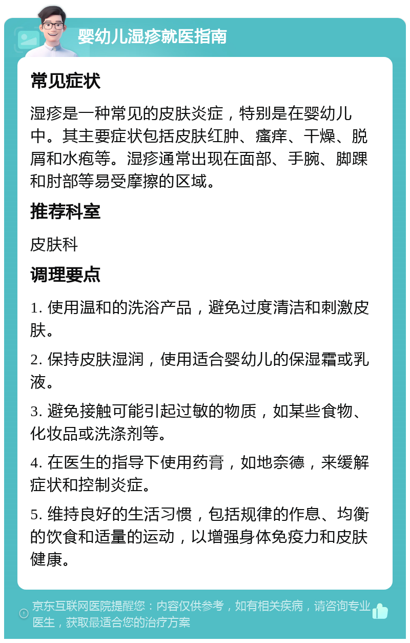 婴幼儿湿疹就医指南 常见症状 湿疹是一种常见的皮肤炎症，特别是在婴幼儿中。其主要症状包括皮肤红肿、瘙痒、干燥、脱屑和水疱等。湿疹通常出现在面部、手腕、脚踝和肘部等易受摩擦的区域。 推荐科室 皮肤科 调理要点 1. 使用温和的洗浴产品，避免过度清洁和刺激皮肤。 2. 保持皮肤湿润，使用适合婴幼儿的保湿霜或乳液。 3. 避免接触可能引起过敏的物质，如某些食物、化妆品或洗涤剂等。 4. 在医生的指导下使用药膏，如地奈德，来缓解症状和控制炎症。 5. 维持良好的生活习惯，包括规律的作息、均衡的饮食和适量的运动，以增强身体免疫力和皮肤健康。