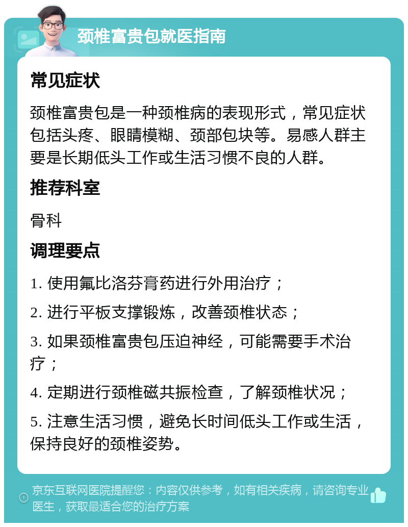 颈椎富贵包就医指南 常见症状 颈椎富贵包是一种颈椎病的表现形式，常见症状包括头疼、眼睛模糊、颈部包块等。易感人群主要是长期低头工作或生活习惯不良的人群。 推荐科室 骨科 调理要点 1. 使用氟比洛芬膏药进行外用治疗； 2. 进行平板支撑锻炼，改善颈椎状态； 3. 如果颈椎富贵包压迫神经，可能需要手术治疗； 4. 定期进行颈椎磁共振检查，了解颈椎状况； 5. 注意生活习惯，避免长时间低头工作或生活，保持良好的颈椎姿势。