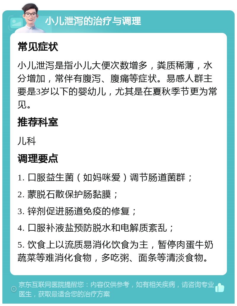 小儿泄泻的治疗与调理 常见症状 小儿泄泻是指小儿大便次数增多，粪质稀薄，水分增加，常伴有腹泻、腹痛等症状。易感人群主要是3岁以下的婴幼儿，尤其是在夏秋季节更为常见。 推荐科室 儿科 调理要点 1. 口服益生菌（如妈咪爱）调节肠道菌群； 2. 蒙脱石散保护肠黏膜； 3. 锌剂促进肠道免疫的修复； 4. 口服补液盐预防脱水和电解质紊乱； 5. 饮食上以流质易消化饮食为主，暂停肉蛋牛奶蔬菜等难消化食物，多吃粥、面条等清淡食物。