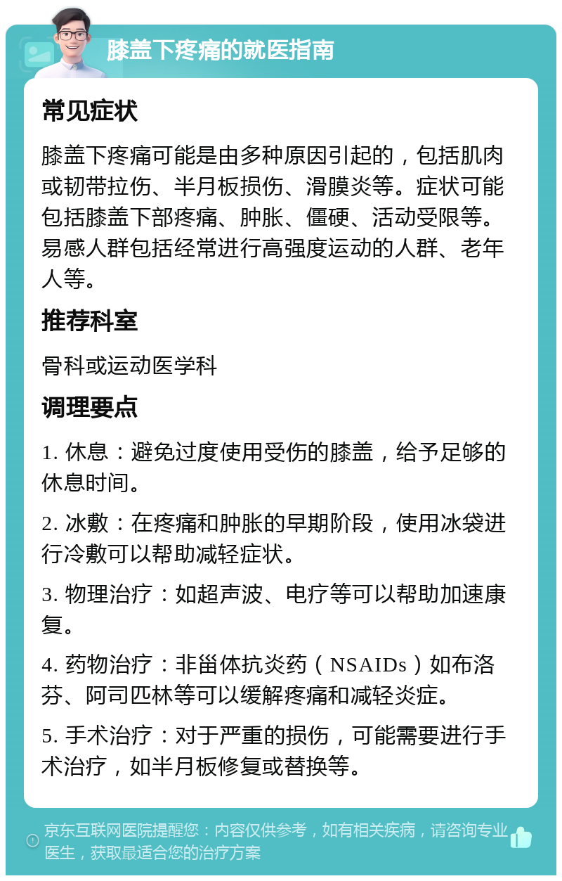 膝盖下疼痛的就医指南 常见症状 膝盖下疼痛可能是由多种原因引起的，包括肌肉或韧带拉伤、半月板损伤、滑膜炎等。症状可能包括膝盖下部疼痛、肿胀、僵硬、活动受限等。易感人群包括经常进行高强度运动的人群、老年人等。 推荐科室 骨科或运动医学科 调理要点 1. 休息：避免过度使用受伤的膝盖，给予足够的休息时间。 2. 冰敷：在疼痛和肿胀的早期阶段，使用冰袋进行冷敷可以帮助减轻症状。 3. 物理治疗：如超声波、电疗等可以帮助加速康复。 4. 药物治疗：非甾体抗炎药（NSAIDs）如布洛芬、阿司匹林等可以缓解疼痛和减轻炎症。 5. 手术治疗：对于严重的损伤，可能需要进行手术治疗，如半月板修复或替换等。