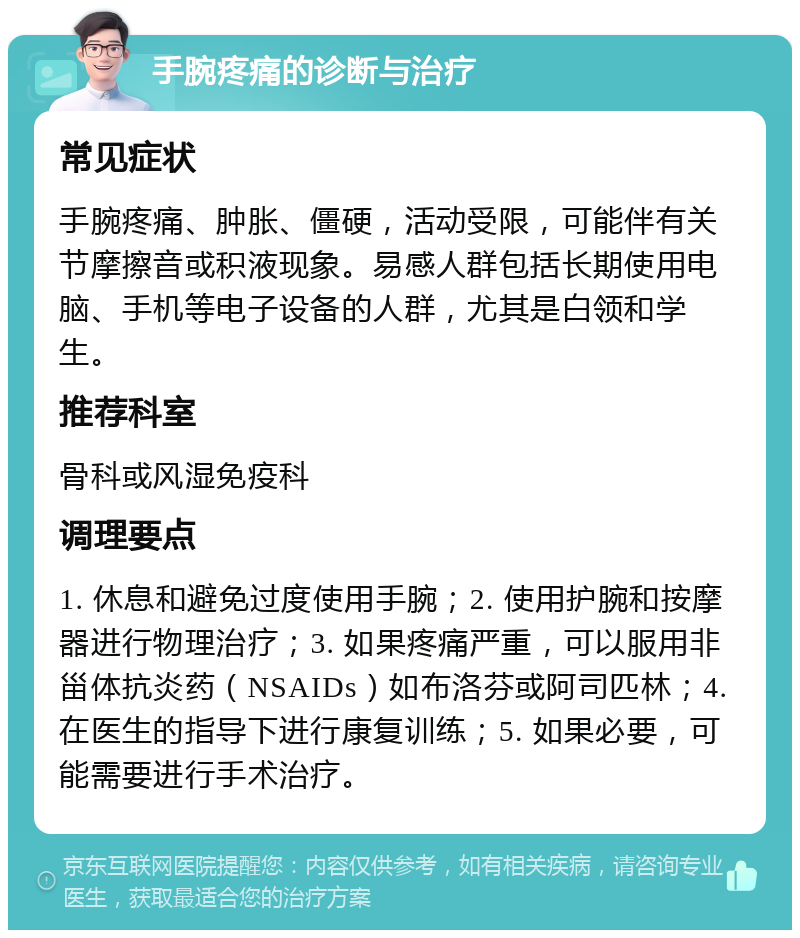 手腕疼痛的诊断与治疗 常见症状 手腕疼痛、肿胀、僵硬，活动受限，可能伴有关节摩擦音或积液现象。易感人群包括长期使用电脑、手机等电子设备的人群，尤其是白领和学生。 推荐科室 骨科或风湿免疫科 调理要点 1. 休息和避免过度使用手腕；2. 使用护腕和按摩器进行物理治疗；3. 如果疼痛严重，可以服用非甾体抗炎药（NSAIDs）如布洛芬或阿司匹林；4. 在医生的指导下进行康复训练；5. 如果必要，可能需要进行手术治疗。