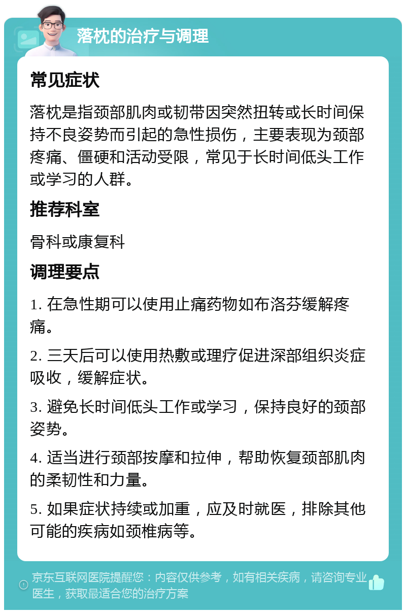 落枕的治疗与调理 常见症状 落枕是指颈部肌肉或韧带因突然扭转或长时间保持不良姿势而引起的急性损伤，主要表现为颈部疼痛、僵硬和活动受限，常见于长时间低头工作或学习的人群。 推荐科室 骨科或康复科 调理要点 1. 在急性期可以使用止痛药物如布洛芬缓解疼痛。 2. 三天后可以使用热敷或理疗促进深部组织炎症吸收，缓解症状。 3. 避免长时间低头工作或学习，保持良好的颈部姿势。 4. 适当进行颈部按摩和拉伸，帮助恢复颈部肌肉的柔韧性和力量。 5. 如果症状持续或加重，应及时就医，排除其他可能的疾病如颈椎病等。