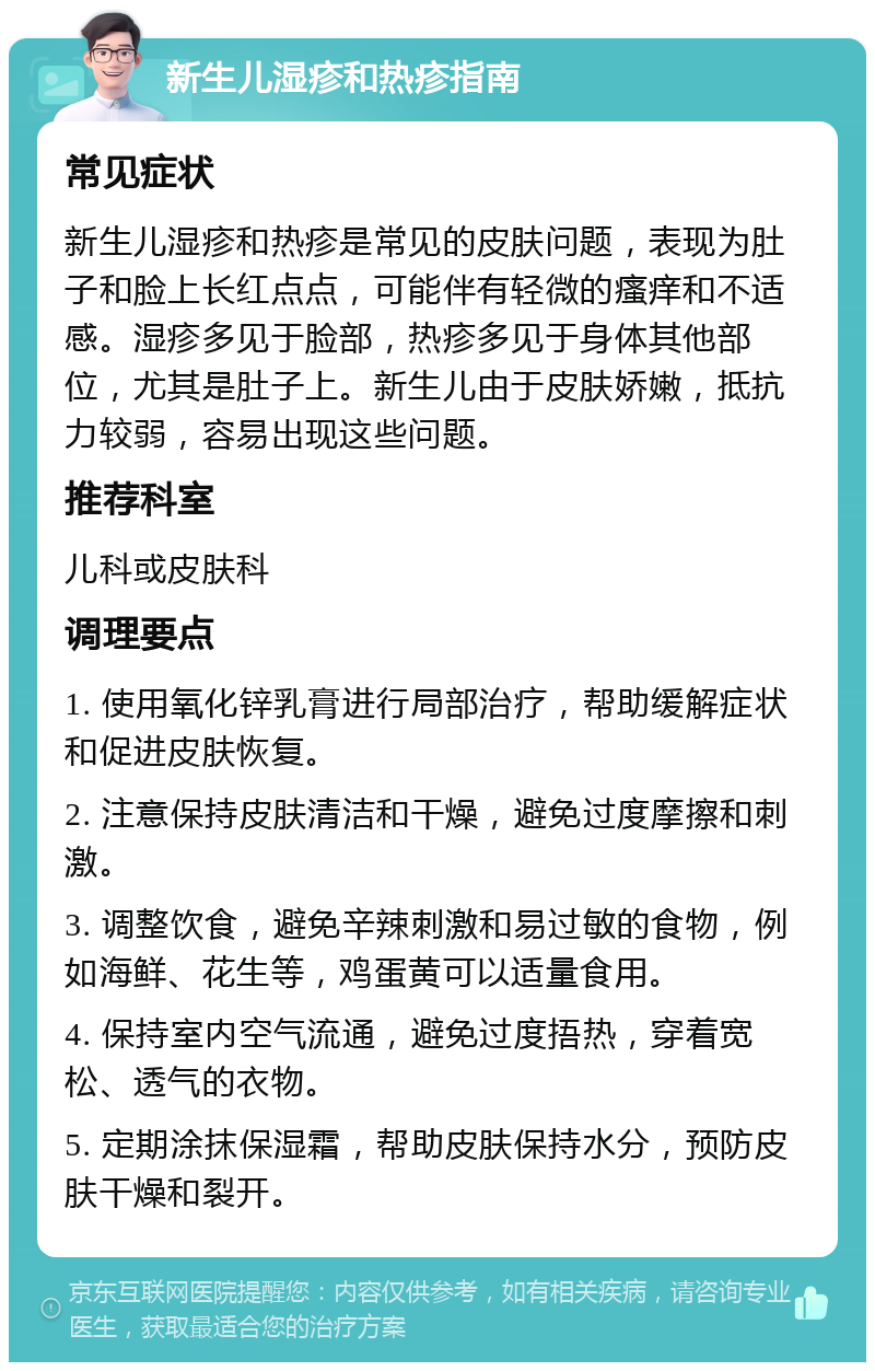 新生儿湿疹和热疹指南 常见症状 新生儿湿疹和热疹是常见的皮肤问题，表现为肚子和脸上长红点点，可能伴有轻微的瘙痒和不适感。湿疹多见于脸部，热疹多见于身体其他部位，尤其是肚子上。新生儿由于皮肤娇嫩，抵抗力较弱，容易出现这些问题。 推荐科室 儿科或皮肤科 调理要点 1. 使用氧化锌乳膏进行局部治疗，帮助缓解症状和促进皮肤恢复。 2. 注意保持皮肤清洁和干燥，避免过度摩擦和刺激。 3. 调整饮食，避免辛辣刺激和易过敏的食物，例如海鲜、花生等，鸡蛋黄可以适量食用。 4. 保持室内空气流通，避免过度捂热，穿着宽松、透气的衣物。 5. 定期涂抹保湿霜，帮助皮肤保持水分，预防皮肤干燥和裂开。