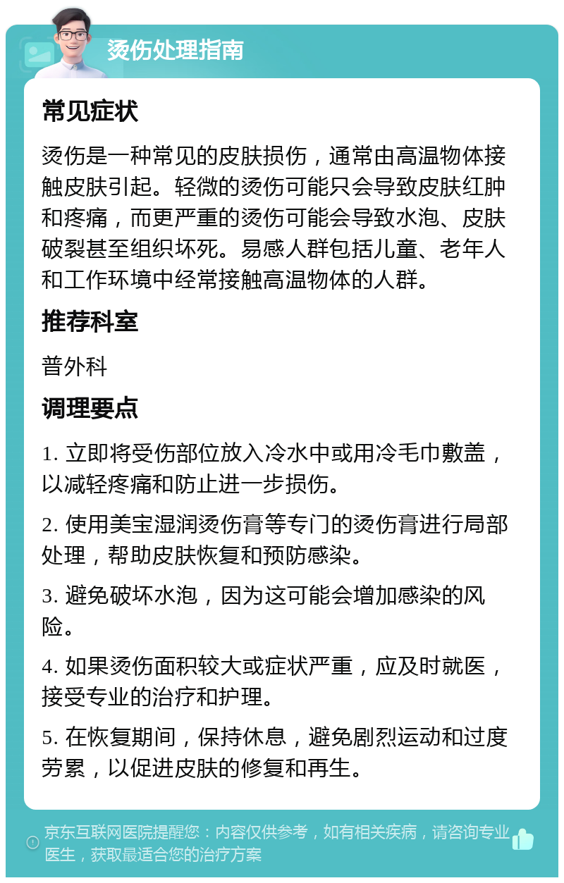 烫伤处理指南 常见症状 烫伤是一种常见的皮肤损伤，通常由高温物体接触皮肤引起。轻微的烫伤可能只会导致皮肤红肿和疼痛，而更严重的烫伤可能会导致水泡、皮肤破裂甚至组织坏死。易感人群包括儿童、老年人和工作环境中经常接触高温物体的人群。 推荐科室 普外科 调理要点 1. 立即将受伤部位放入冷水中或用冷毛巾敷盖，以减轻疼痛和防止进一步损伤。 2. 使用美宝湿润烫伤膏等专门的烫伤膏进行局部处理，帮助皮肤恢复和预防感染。 3. 避免破坏水泡，因为这可能会增加感染的风险。 4. 如果烫伤面积较大或症状严重，应及时就医，接受专业的治疗和护理。 5. 在恢复期间，保持休息，避免剧烈运动和过度劳累，以促进皮肤的修复和再生。