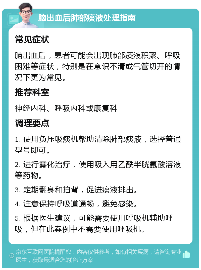 脑出血后肺部痰液处理指南 常见症状 脑出血后，患者可能会出现肺部痰液积聚、呼吸困难等症状，特别是在意识不清或气管切开的情况下更为常见。 推荐科室 神经内科、呼吸内科或康复科 调理要点 1. 使用负压吸痰机帮助清除肺部痰液，选择普通型号即可。 2. 进行雾化治疗，使用吸入用乙酰半胱氨酸溶液等药物。 3. 定期翻身和拍背，促进痰液排出。 4. 注意保持呼吸道通畅，避免感染。 5. 根据医生建议，可能需要使用呼吸机辅助呼吸，但在此案例中不需要使用呼吸机。