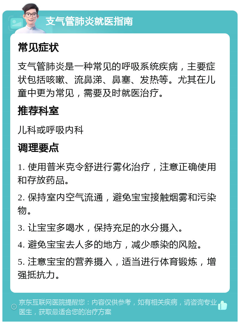 支气管肺炎就医指南 常见症状 支气管肺炎是一种常见的呼吸系统疾病，主要症状包括咳嗽、流鼻涕、鼻塞、发热等。尤其在儿童中更为常见，需要及时就医治疗。 推荐科室 儿科或呼吸内科 调理要点 1. 使用普米克令舒进行雾化治疗，注意正确使用和存放药品。 2. 保持室内空气流通，避免宝宝接触烟雾和污染物。 3. 让宝宝多喝水，保持充足的水分摄入。 4. 避免宝宝去人多的地方，减少感染的风险。 5. 注意宝宝的营养摄入，适当进行体育锻炼，增强抵抗力。