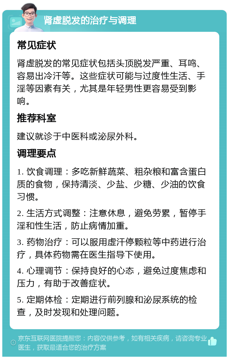 肾虚脱发的治疗与调理 常见症状 肾虚脱发的常见症状包括头顶脱发严重、耳鸣、容易出冷汗等。这些症状可能与过度性生活、手淫等因素有关，尤其是年轻男性更容易受到影响。 推荐科室 建议就诊于中医科或泌尿外科。 调理要点 1. 饮食调理：多吃新鲜蔬菜、粗杂粮和富含蛋白质的食物，保持清淡、少盐、少糖、少油的饮食习惯。 2. 生活方式调整：注意休息，避免劳累，暂停手淫和性生活，防止病情加重。 3. 药物治疗：可以服用虚汗停颗粒等中药进行治疗，具体药物需在医生指导下使用。 4. 心理调节：保持良好的心态，避免过度焦虑和压力，有助于改善症状。 5. 定期体检：定期进行前列腺和泌尿系统的检查，及时发现和处理问题。