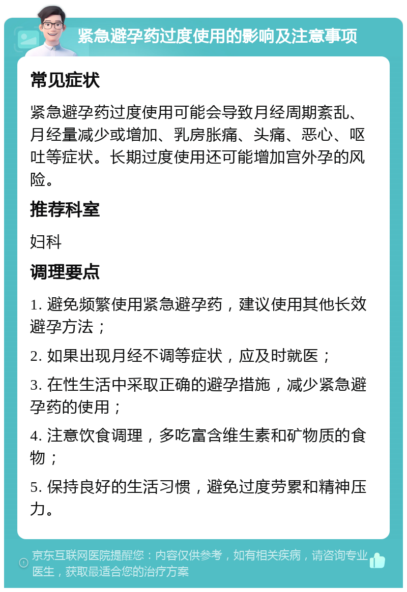 紧急避孕药过度使用的影响及注意事项 常见症状 紧急避孕药过度使用可能会导致月经周期紊乱、月经量减少或增加、乳房胀痛、头痛、恶心、呕吐等症状。长期过度使用还可能增加宫外孕的风险。 推荐科室 妇科 调理要点 1. 避免频繁使用紧急避孕药，建议使用其他长效避孕方法； 2. 如果出现月经不调等症状，应及时就医； 3. 在性生活中采取正确的避孕措施，减少紧急避孕药的使用； 4. 注意饮食调理，多吃富含维生素和矿物质的食物； 5. 保持良好的生活习惯，避免过度劳累和精神压力。