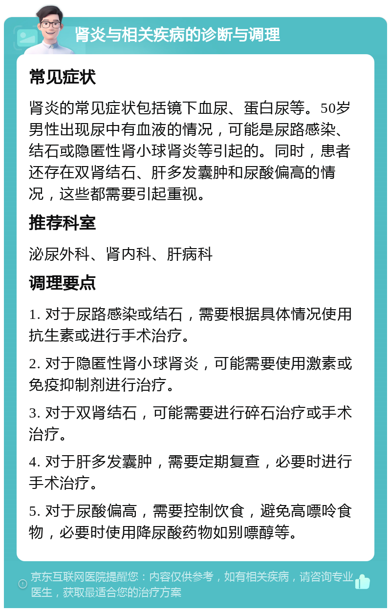 肾炎与相关疾病的诊断与调理 常见症状 肾炎的常见症状包括镜下血尿、蛋白尿等。50岁男性出现尿中有血液的情况，可能是尿路感染、结石或隐匿性肾小球肾炎等引起的。同时，患者还存在双肾结石、肝多发囊肿和尿酸偏高的情况，这些都需要引起重视。 推荐科室 泌尿外科、肾内科、肝病科 调理要点 1. 对于尿路感染或结石，需要根据具体情况使用抗生素或进行手术治疗。 2. 对于隐匿性肾小球肾炎，可能需要使用激素或免疫抑制剂进行治疗。 3. 对于双肾结石，可能需要进行碎石治疗或手术治疗。 4. 对于肝多发囊肿，需要定期复查，必要时进行手术治疗。 5. 对于尿酸偏高，需要控制饮食，避免高嘌呤食物，必要时使用降尿酸药物如别嘌醇等。