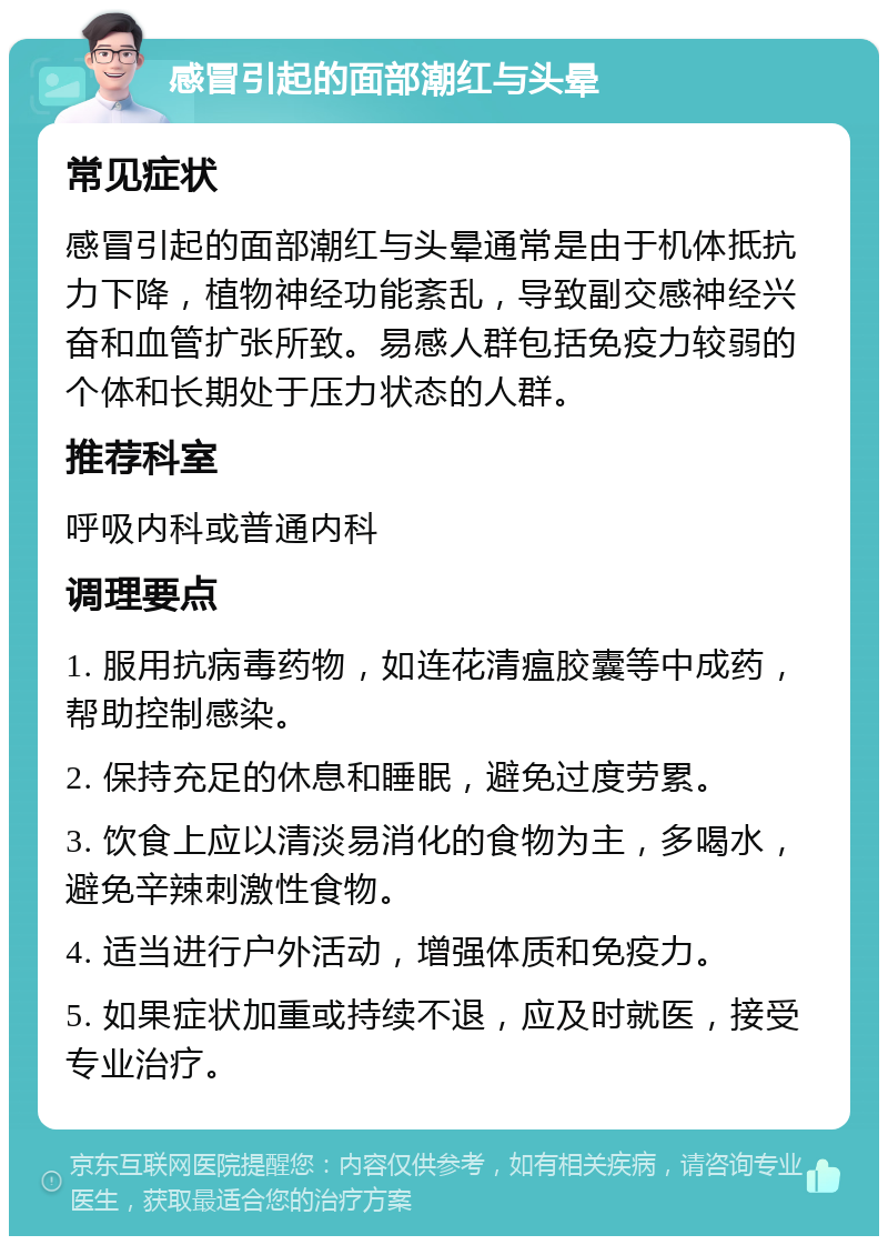 感冒引起的面部潮红与头晕 常见症状 感冒引起的面部潮红与头晕通常是由于机体抵抗力下降，植物神经功能紊乱，导致副交感神经兴奋和血管扩张所致。易感人群包括免疫力较弱的个体和长期处于压力状态的人群。 推荐科室 呼吸内科或普通内科 调理要点 1. 服用抗病毒药物，如连花清瘟胶囊等中成药，帮助控制感染。 2. 保持充足的休息和睡眠，避免过度劳累。 3. 饮食上应以清淡易消化的食物为主，多喝水，避免辛辣刺激性食物。 4. 适当进行户外活动，增强体质和免疫力。 5. 如果症状加重或持续不退，应及时就医，接受专业治疗。