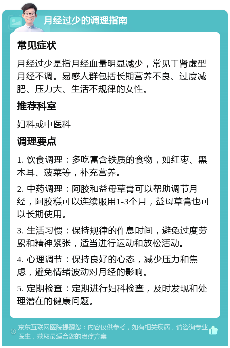 月经过少的调理指南 常见症状 月经过少是指月经血量明显减少，常见于肾虚型月经不调。易感人群包括长期营养不良、过度减肥、压力大、生活不规律的女性。 推荐科室 妇科或中医科 调理要点 1. 饮食调理：多吃富含铁质的食物，如红枣、黑木耳、菠菜等，补充营养。 2. 中药调理：阿胶和益母草膏可以帮助调节月经，阿胶糕可以连续服用1-3个月，益母草膏也可以长期使用。 3. 生活习惯：保持规律的作息时间，避免过度劳累和精神紧张，适当进行运动和放松活动。 4. 心理调节：保持良好的心态，减少压力和焦虑，避免情绪波动对月经的影响。 5. 定期检查：定期进行妇科检查，及时发现和处理潜在的健康问题。