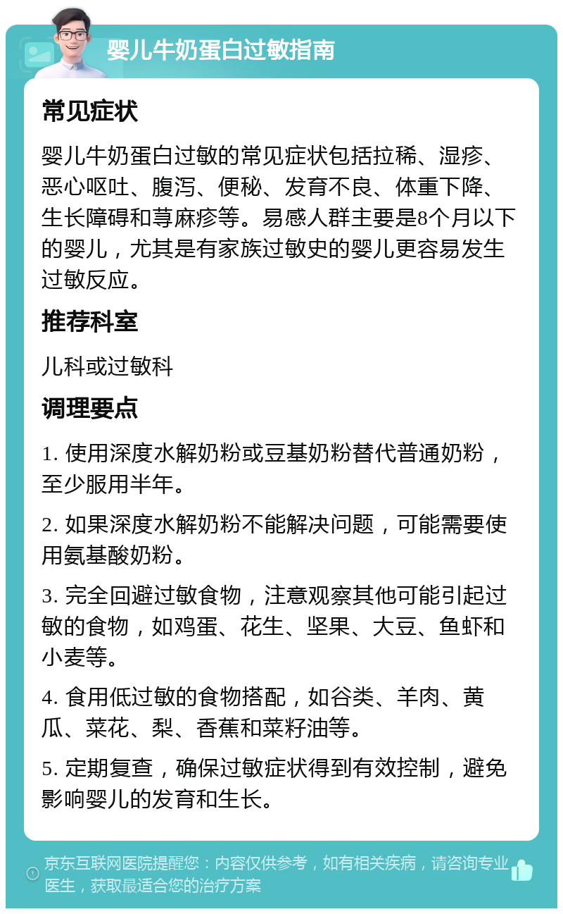 婴儿牛奶蛋白过敏指南 常见症状 婴儿牛奶蛋白过敏的常见症状包括拉稀、湿疹、恶心呕吐、腹泻、便秘、发育不良、体重下降、生长障碍和荨麻疹等。易感人群主要是8个月以下的婴儿，尤其是有家族过敏史的婴儿更容易发生过敏反应。 推荐科室 儿科或过敏科 调理要点 1. 使用深度水解奶粉或豆基奶粉替代普通奶粉，至少服用半年。 2. 如果深度水解奶粉不能解决问题，可能需要使用氨基酸奶粉。 3. 完全回避过敏食物，注意观察其他可能引起过敏的食物，如鸡蛋、花生、坚果、大豆、鱼虾和小麦等。 4. 食用低过敏的食物搭配，如谷类、羊肉、黄瓜、菜花、梨、香蕉和菜籽油等。 5. 定期复查，确保过敏症状得到有效控制，避免影响婴儿的发育和生长。