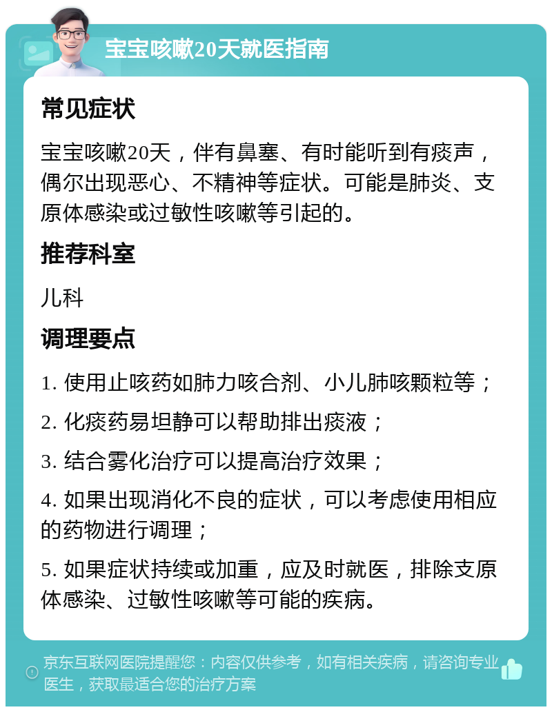 宝宝咳嗽20天就医指南 常见症状 宝宝咳嗽20天，伴有鼻塞、有时能听到有痰声，偶尔出现恶心、不精神等症状。可能是肺炎、支原体感染或过敏性咳嗽等引起的。 推荐科室 儿科 调理要点 1. 使用止咳药如肺力咳合剂、小儿肺咳颗粒等； 2. 化痰药易坦静可以帮助排出痰液； 3. 结合雾化治疗可以提高治疗效果； 4. 如果出现消化不良的症状，可以考虑使用相应的药物进行调理； 5. 如果症状持续或加重，应及时就医，排除支原体感染、过敏性咳嗽等可能的疾病。