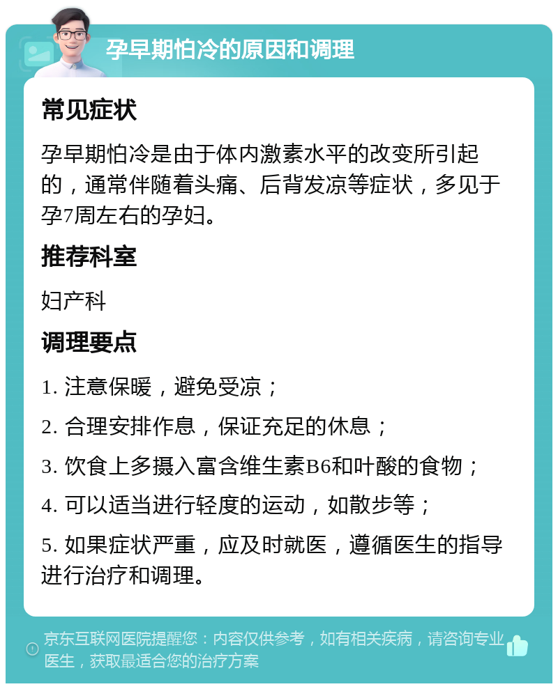 孕早期怕冷的原因和调理 常见症状 孕早期怕冷是由于体内激素水平的改变所引起的，通常伴随着头痛、后背发凉等症状，多见于孕7周左右的孕妇。 推荐科室 妇产科 调理要点 1. 注意保暖，避免受凉； 2. 合理安排作息，保证充足的休息； 3. 饮食上多摄入富含维生素B6和叶酸的食物； 4. 可以适当进行轻度的运动，如散步等； 5. 如果症状严重，应及时就医，遵循医生的指导进行治疗和调理。