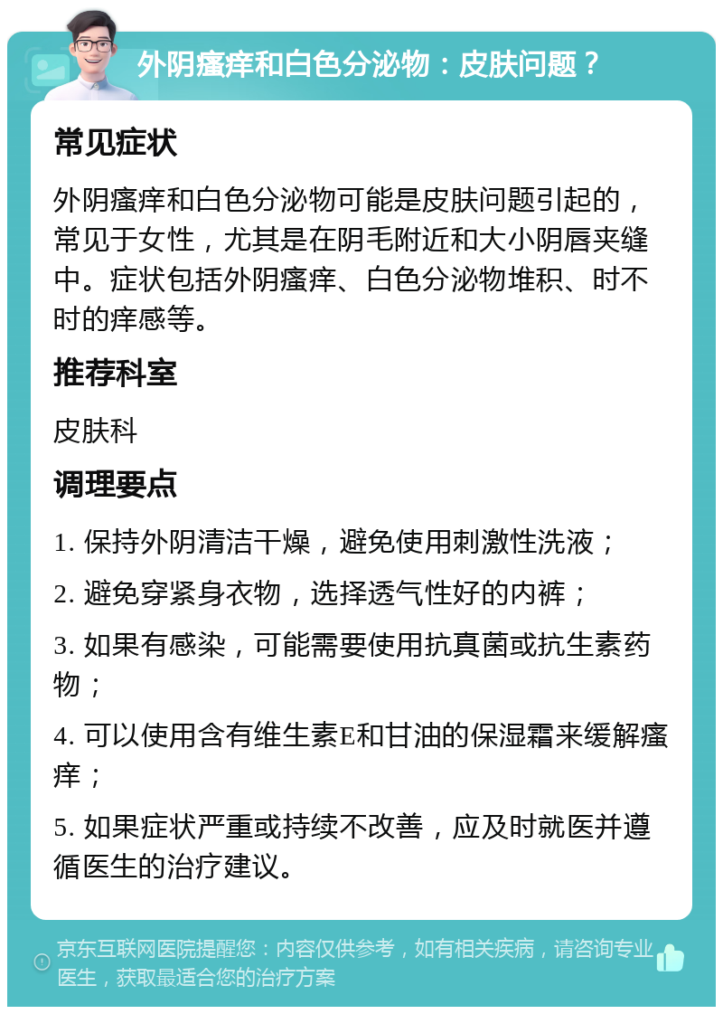 外阴瘙痒和白色分泌物：皮肤问题？ 常见症状 外阴瘙痒和白色分泌物可能是皮肤问题引起的，常见于女性，尤其是在阴毛附近和大小阴唇夹缝中。症状包括外阴瘙痒、白色分泌物堆积、时不时的痒感等。 推荐科室 皮肤科 调理要点 1. 保持外阴清洁干燥，避免使用刺激性洗液； 2. 避免穿紧身衣物，选择透气性好的内裤； 3. 如果有感染，可能需要使用抗真菌或抗生素药物； 4. 可以使用含有维生素E和甘油的保湿霜来缓解瘙痒； 5. 如果症状严重或持续不改善，应及时就医并遵循医生的治疗建议。