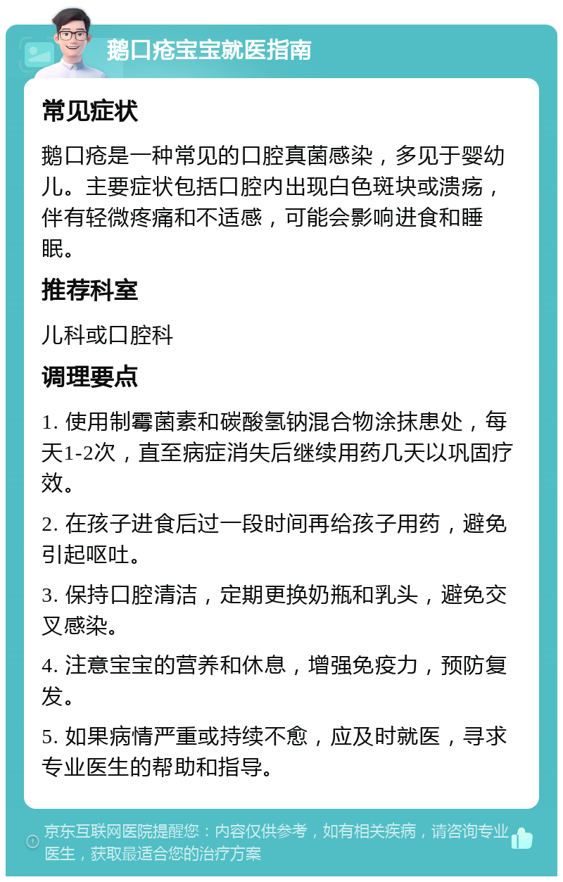 鹅口疮宝宝就医指南 常见症状 鹅口疮是一种常见的口腔真菌感染，多见于婴幼儿。主要症状包括口腔内出现白色斑块或溃疡，伴有轻微疼痛和不适感，可能会影响进食和睡眠。 推荐科室 儿科或口腔科 调理要点 1. 使用制霉菌素和碳酸氢钠混合物涂抹患处，每天1-2次，直至病症消失后继续用药几天以巩固疗效。 2. 在孩子进食后过一段时间再给孩子用药，避免引起呕吐。 3. 保持口腔清洁，定期更换奶瓶和乳头，避免交叉感染。 4. 注意宝宝的营养和休息，增强免疫力，预防复发。 5. 如果病情严重或持续不愈，应及时就医，寻求专业医生的帮助和指导。