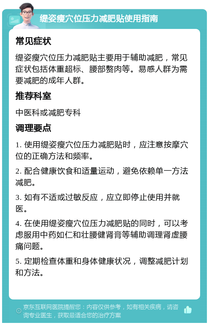 缇姿瘦穴位压力减肥贴使用指南 常见症状 缇姿瘦穴位压力减肥贴主要用于辅助减肥，常见症状包括体重超标、腰部赘肉等。易感人群为需要减肥的成年人群。 推荐科室 中医科或减肥专科 调理要点 1. 使用缇姿瘦穴位压力减肥贴时，应注意按摩穴位的正确方法和频率。 2. 配合健康饮食和适量运动，避免依赖单一方法减肥。 3. 如有不适或过敏反应，应立即停止使用并就医。 4. 在使用缇姿瘦穴位压力减肥贴的同时，可以考虑服用中药如仁和壮腰健肾膏等辅助调理肾虚腰痛问题。 5. 定期检查体重和身体健康状况，调整减肥计划和方法。